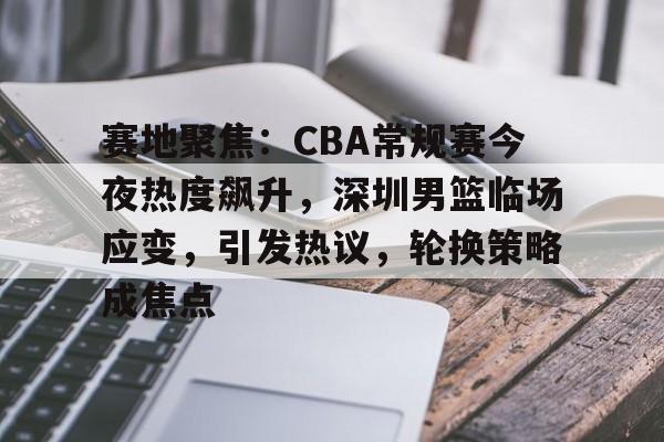 ayx爱游戏官网-包含赛地聚焦：CBA常规赛今夜热度飙升，深圳男篮临场应变，引发热议，轮换策略成焦点的词条
